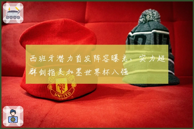 西班牙潜力首发阵容曝光，实力超群剑指美加墨世界杯八强