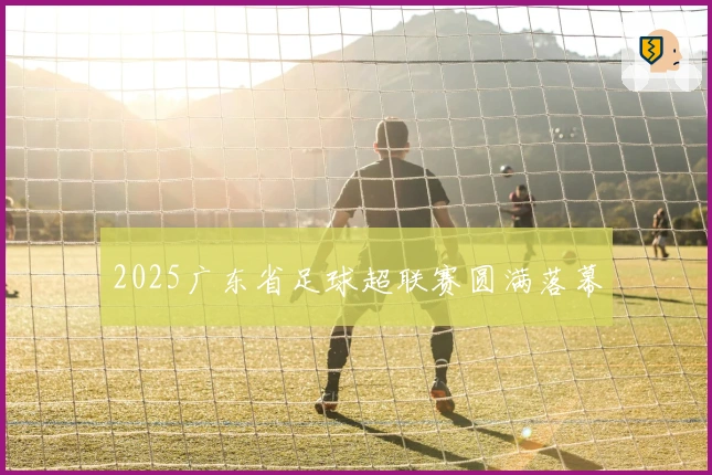 2025广东省足球超联赛圆满落幕