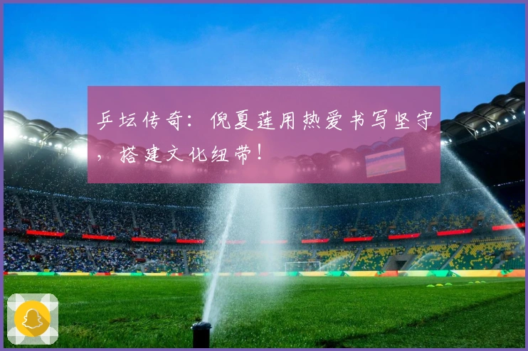乒坛传奇：倪夏莲用热爱书写坚守，搭建文化纽带！