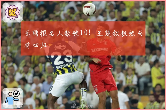 竞聘报名人数破10！王楚钦教练或将回归
