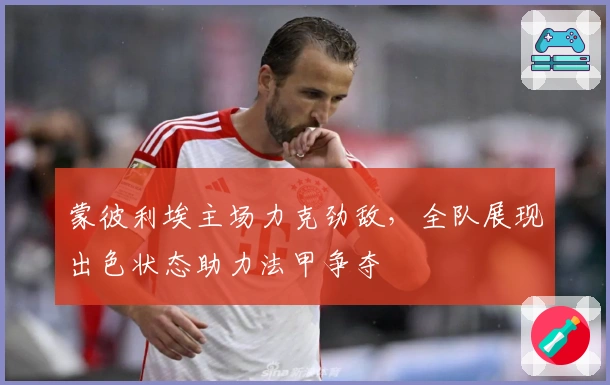 蒙彼利埃主场力克劲敌，全队展现出色状态助力法甲争夺