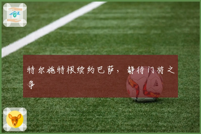 特尔施特根续约巴萨，静待门将之争