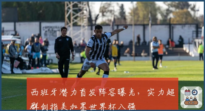 西班牙潜力首发阵容曝光，实力超群剑指美加墨世界杯八强