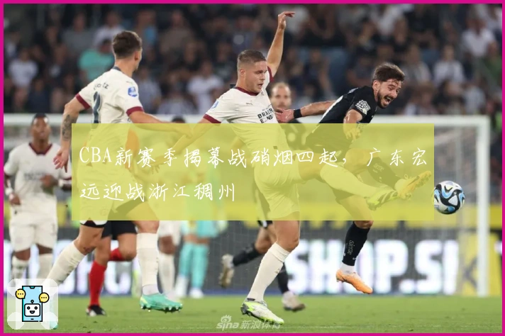 CBA新赛季揭幕战硝烟四起，广东宏远迎战浙江稠州