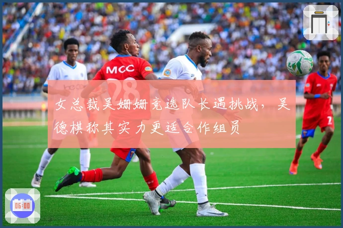 女总裁吴姗姗竞选队长遇挑战，吴德棋称其实力更适合作组员