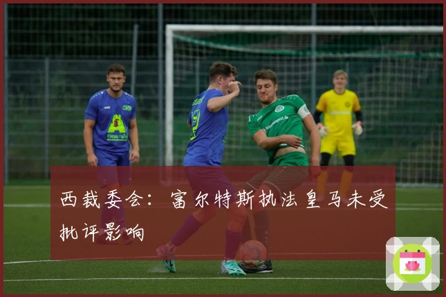 西裁委会：富尔特斯执法皇马未受批评影响