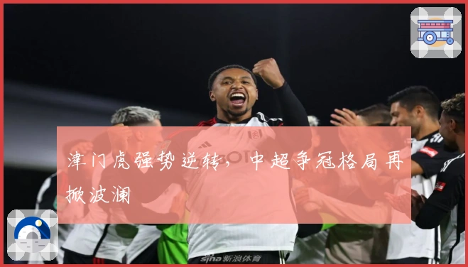 津门虎强势逆转，中超争冠格局再掀波澜