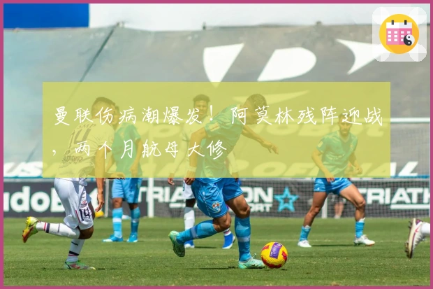 曼联伤病潮爆发！阿莫林残阵迎战，两个月航母大修