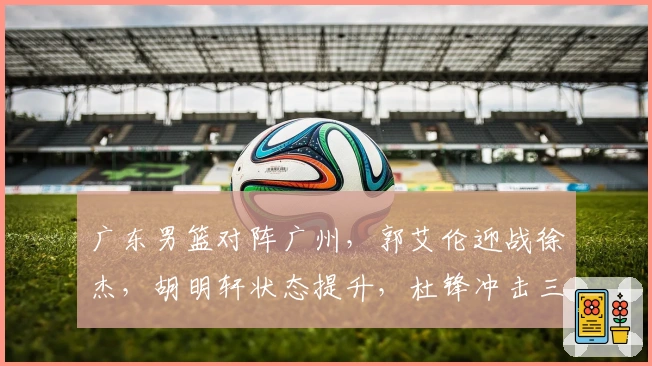 广东男篮对阵广州，郭艾伦迎战徐杰，胡明轩状态提升，杜锋冲击三连胜